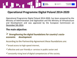 Operational Programme Digital Poland 2014-2020
Operational Programme Digital Poland 2014-2020, has been prepared by the
Ministry of Administration and Digitization and the Ministry of Infrastructure
and Development and was approved by the European Commission on
December 5th 2014.
The main objective:
 Strengthening the digital foundations for country’s socio-
economic development
According to the Partnership Agreement these foundations are:
broad access to high-speed internet,
effective and user friendly e- services in public sector and
constantly rising level of digital competencies of the society.
 