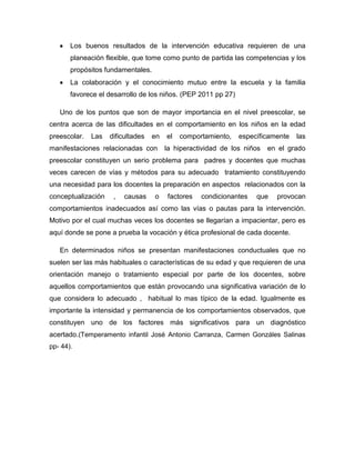 Los buenos resultados de la intervención educativa requieren de una
       planeación flexible, que tome como punto de partida las competencias y los
       propósitos fundamentales.
       La colaboración y el conocimiento mutuo entre la escuela y la familia
       favorece el desarrollo de los niños. (PEP 2011 pp 27)

   Uno de los puntos que son de mayor importancia en el nivel preescolar, se
centra acerca de las dificultades en el comportamiento en los niños en la edad
preescolar.   Las   dificultades   en   el   comportamiento,   específicamente   las
manifestaciones relacionadas con        la hiperactividad de los niños   en el grado
preescolar constituyen un serio problema para padres y docentes que muchas
veces carecen de vías y métodos para su adecuado tratamiento constituyendo
una necesidad para los docentes la preparación en aspectos relacionados con la
conceptualización    ,   causas    o    factores   condicionantes   que    provocan
comportamientos inadecuados así como las vías o pautas para la intervención.
Motivo por el cual muchas veces los docentes se llegarían a impacientar, pero es
aquí donde se pone a prueba la vocación y ética profesional de cada docente.

   En determinados niños se presentan manifestaciones conductuales que no
suelen ser las más habituales o características de su edad y que requieren de una
orientación manejo o tratamiento especial por parte de los docentes, sobre
aquellos comportamientos que están provocando una significativa variación de lo
que considera lo adecuado , habitual lo mas típico de la edad. Igualmente es
importante la intensidad y permanencia de los comportamientos observados, que
constituyen uno de los factores más significativos para un diagnóstico
acertado.(Temperamento infantil José Antonio Carranza, Carmen Gonzáles Salinas
pp- 44).
 