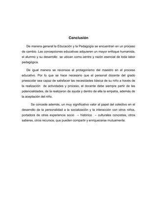 Conclusión

   De manera general la Educación y la Pedagogía se encuentran en un proceso
de cambio. Las concepciones educativas adquieren un mayor enfoque humanista,
el alumno y su desarrollo se ubican como centro y razón esencial de toda labor
pedagógica.

   De igual manera se reconoce el protagonismo del maestro en el proceso
educativo. Por lo que se hace necesario que el personal docente del grado
preescolar sea capaz de satisfacer las necesidades básica de su niño a través de
la realización de actividades y proceso, el docente debe siempre partir de las
potencialidades, de la realizaron de ayuda y dentro de ella la empatía, además de
la aceptación del niño.

      Se concede además, un muy significativo valor al papel del colectivo en el
desarrollo de la personalidad a la socialización y la interacción con otros niños,
portadora de otras experiencia socio – histórico – culturales concretas, otros
saberes, otros recursos, que pueden compartir y enriquecerse mutuamente.
 