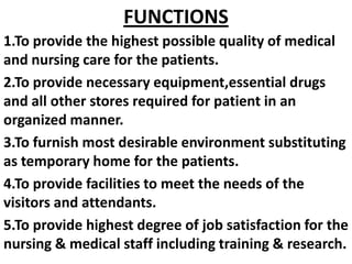 1.To provide the highest possible quality of medical
and nursing care for the patients.
2.To provide necessary equipment,essential drugs
and all other stores required for patient in an
organized manner.
3.To furnish most desirable environment substituting
as temporary home for the patients.
4.To provide facilities to meet the needs of the
visitors and attendants.
5.To provide highest degree of job satisfaction for the
nursing & medical staff including training & research.
FUNCTIONS
 