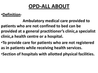 OPD-ALL ABOUT
•Definition-
Ambulatory medical care provided to
patients who are not confined to bed can be
provided at a general practitioner’s clinic,a specialist
clinic,a health centre or a hospital.
•To provide care for patients who are not registered
as in patients while receiving health services.
•Section of hospitals with allotted physical facilities.
 