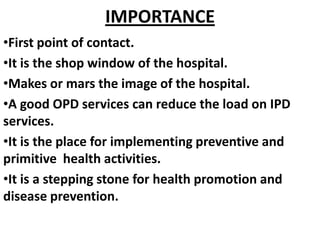 IMPORTANCE
•First point of contact.
•It is the shop window of the hospital.
•Makes or mars the image of the hospital.
•A good OPD services can reduce the load on IPD
services.
•It is the place for implementing preventive and
primitive health activities.
•It is a stepping stone for health promotion and
disease prevention.
 