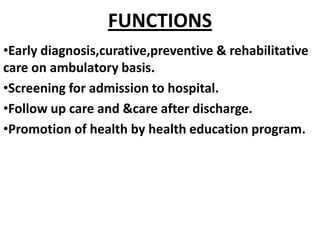 FUNCTIONS
•Early diagnosis,curative,preventive & rehabilitative
care on ambulatory basis.
•Screening for admission to hospital.
•Follow up care and &care after discharge.
•Promotion of health by health education program.
 
