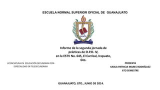 ESCUELA NORMAL SUPERIOR OFICIAL DE GUANAJUATO
Informe de la segunda jornada de
prácticas de O.P.D. IV,
en la ESTV No. 645, El Carrizal, Irapuato,
Gto.
LICENCIATURA EN EDUCACIÓN SECUNDARIA CON
ESPECIALIDAD EN TELESECUNDARIA
PRESENTA
KARLA PATRICIA MARES RODRÍGUEZ
6TO SEMESTRE
GUANAJUATO, GTO., JUNIO DE 2014.
 