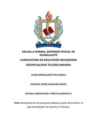 ESCUELA NORMAL SUPERIOR OFICIAL DE
GUANAJUATO
LICENCIATURA EN EDUCACIÓN SECUNDARIA
ESCPECIALIDAD TELESECUNDARIA

AYARIE BRENDALIZBETH REA ARZOLA

MAESTRO: PEDRO CHAGOYÁN GARCÍA

MATERIA: OBSERVACIÓN Y PRÁCTICA DOCENTE IV

TEMA: Descripción de una secuencia didáctica a partir de la lectura “el
aula diversificada” de Carol Ann Tomlinson.

 