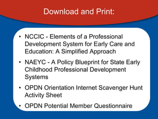Download and Print:


• NCCIC - Elements of a Professional
  Development System for Early Care and
  Education: A Simplified Approach
• NAEYC - A Policy Blueprint for State Early
  Childhood Professional Development
  Systems
• OPDN Orientation Internet Scavenger Hunt
  Activity Sheet
• OPDN Potential Member Questionnaire
 