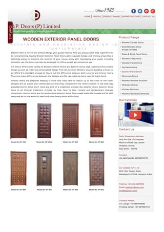 HOME PROFILE PRODUCT RANGE INFRASTRUCTURE CONTACT US
Model No: OP-530 Model No: OP-902A Model No: OP-802 Model No: OP-660
Model No: OP-890 Model No: OP-900 Model No: OP-903 Model No: OP-902
WOODEN EXTERIOR PANEL DOORS
A c c u r a t e a n d d e c o r a t i v e d e s i g n t o a u g m e n t t h e f
p e r i p h e r a l s
Exterior door is one of the primary things your guest notices. And, you always want that experience to
be overwhelming. Having Wooden Exterior Panel Doors with exquisite design and lifelong properties is
definitely going to enhance the exterior of your house along with impressing your guest. Including
domestic use, the doors can also be employed for office as well as commercial use.
O.P. Doors offers wide variety of Wooden Interior Doors and Exterior Doors that customize the present
design as well as order the personalized design from the scratch. Whether you are building a house or
an office it’s important enough to figure out the difference between both exterior and interior doors.
There are many differences between the designs and the raw material being used to make doors.
Interior doors are prepared keeping in mind that they have to match up to the color of the room.
Designs are bit subtle and comfortable so that they complement the room’s interior in the best way
possible.Interior doors don’t need any kind of a treatment process like exterior doors. Exterior doors
have to go through treatment process as they have to bear climate and temperature changes
constantly. Interior doors are not as sturdy as exterior doors. Doors used inside the houses are bit light
weighted as no one wants to open and close heavy doors all the time.
Product Range
Wooden Carved Doors
Solid Wooden Doors
(Finger Jointed)
Glass & Wood Panel Doors
Wooden Inlay Doors
Wooden Panel Doors
Ply Panel Doors
Exterior Panel Doors
Wiremesh Doors
Wooden Window Shutters
Modular Kitchen
Kitchen Shutters
Wooden Wardrobe (Almirah)
Our Facilities
Contact Us
Delhi Showroom Address
Unit No-329, US Complex,
Mathura Road Opp. Apollo
Hospital, Jasola,
New Delhi - 110079
Contact
+91-9811046196, 9971697371/73
O.P. DOORS PVT. LTD.
MCF-31A, Tigaon Road,
Ballabgarh-121004, Haryana, India
TeleFax: +91-129-2240302
Email: opdoors@msn.com
info@opdoors.com
Contact Person
O.P. Jangir: +91-9811046196
Pradeep Jangir: +91-9971697373
Contact
 