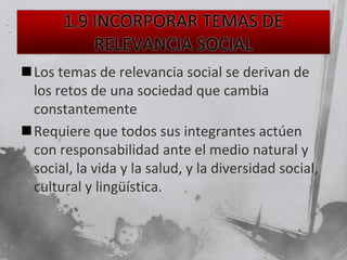 Los temas de relevancia social se derivan de
 los retos de una sociedad que cambia
 constantemente
Requiere que todos sus integrantes actúen
 con responsabilidad ante el medio natural y
 social, la vida y la salud, y la diversidad social,
 cultural y lingüística.
 