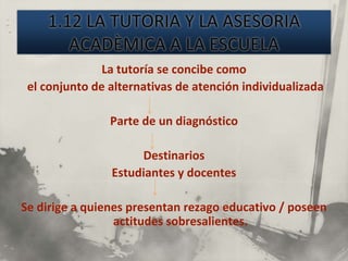 La tutoría se concibe como
 el conjunto de alternativas de atención individualizada

                Parte de un diagnóstico

                     Destinarios
                Estudiantes y docentes

Se dirige a quienes presentan rezago educativo / poseen
                 actitudes sobresalientes.
 
