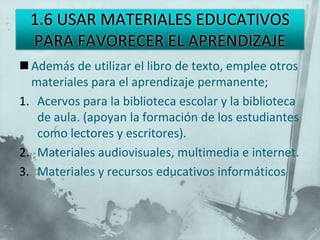  Además de utilizar el libro de texto, emplee otros
  materiales para el aprendizaje permanente;
1. Acervos para la biblioteca escolar y la biblioteca
   de aula. (apoyan la formación de los estudiantes
   como lectores y escritores).
2. Materiales audiovisuales, multimedia e internet.
3. Materiales y recursos educativos informáticos
 