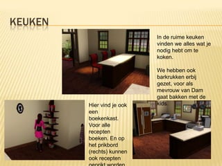 KEUKEN
                            In de ruime keuken
                            vinden we alles wat je
                            nodig hebt om te
                            koken.

                            We hebben ook
                            barkrukken erbij
                            gezet, voor als
                            mevrouw van Dam
                            gaat bakken met de
         Hier vind je ook   kids.
         een
         boekenkast.
         Voor alle
         recepten
         boeken. En op
         het prikbord
         (rechts) kunnen
         ook recepten
 