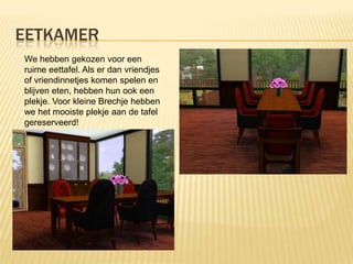 EETKAMER
We hebben gekozen voor een
ruime eettafel. Als er dan vriendjes
of vriendinnetjes komen spelen en
blijven eten, hebben hun ook een
plekje. Voor kleine Brechje hebben
we het mooiste plekje aan de tafel
gereserveerd!
 