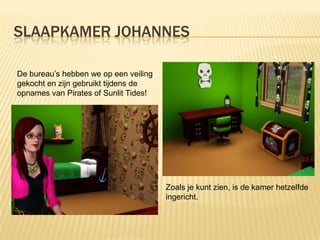 SLAAPKAMER JOHANNES

De bureau’s hebben we op een veiling
gekocht en zijn gebruikt tijdens de
opnames van Pirates of Sunlit Tides!




                                       Zoals je kunt zien, is de kamer hetzelfde
                                       ingericht.
 