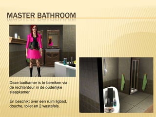 MASTER BATHROOM




Deze badkamer is te bereiken via
de rechterdeur in de ouderlijke
slaapkamer.

En beschikt over een ruim ligbad,
douche, toilet en 2 wastafels.
 
