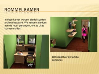 ROMMELKAMER
In deze kamer worden allerlei soorten
prularia bewaard. We hebben plankjes
aan de muur gehangen, om ze uit te
kunnen stallen.




                                        Ook staat hier de familie
                                        computer.
 