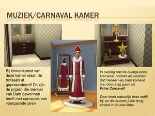 MUZIEK/CARNAVAL KAMER




Bij binnenkomst van       In overleg met de huidige prins
deze kamer staan de       Carnaval, hebben we besloten
trofeeën al               dat meneer van Dam komend
gepresenteerd! Dit zijn   jaar door mag gaan als
de prijzen die meneer     Prins Carnaval!
van Dam gewonnen
                          Daar hoort natuurlijk deze outfit
heeft met carnavals van
                          bij, en die kunnen jullie terug
voorgaande jaren          vinden in de kast links.
 