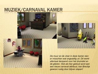 MUZIEK/CARNAVAL KAMER




                De muur en de vloer in deze kamer zien
                er misschien wat ongezellig uit. Dit werkt
                allemaal dempend voor het drumstel en
                de gitaren. Ook als hier geklust word aan
                een nieuw carnaval attribuut, kan Brechje
                gewoon rustig door blijven slapen!
 