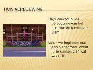 HUIS VERBOUWING

                  Hey! Welkom bij de
                   verbouwing van het
                   huis van de familie van
                   Dam.

                  Laten we beginnen met
                    een plattegrond. Zodat
                    jullie kunnen zien wat
                    waar zit.
 