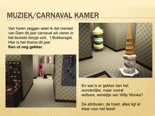 MUZIEK/CARNAVAL KAMER
Van horen zeggen weet ik dat meneer
van Dam dit jaar carnaval wil vieren in
het leukste dorpje ooit. ‘t Bukkersgat.
Hier is het thema dit jaar:
Ken ut nog gekker.




                                          En wat is er gekker dan het
                                          wonderlijke, maar vooral
                                          eetbare, wereldje van Willy Wonka?

                                          De attributen, de hoed, alles ligt al
                                          klaar voor het feest!
 