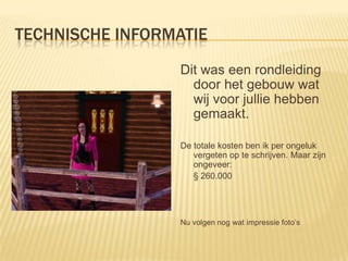 TECHNISCHE INFORMATIE
                  Dit was een rondleiding
                    door het gebouw wat
                    wij voor jullie hebben
                    gemaakt.

                  De totale kosten ben ik per ongeluk
                     vergeten op te schrijven. Maar zijn
                     ongeveer:
                     § 260.000




                  Nu volgen nog wat impressie foto’s
 