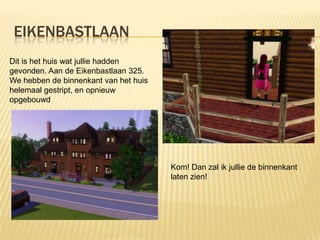 EIKENBASTLAAN
Dit is het huis wat jullie hadden
gevonden. Aan de Eikenbastlaan 325.
We hebben de binnenkant van het huis
helemaal gestript, en opnieuw
opgebouwd




                                       Kom! Dan zal ik jullie de binnenkant
                                       laten zien!
 
