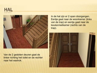 HAL
                                           In de hal zijn er 2 open doorgangen.
                                           Eentje gaat naar de woonkamer (links
                                           van de trap) en eentje gaat naar de
                                           keuken/eetkamer (rechts van de
                                           trap).




Van de 2 gesloten deuren gaat de
linker richting het toilet en de rechter
naar het washok.
 