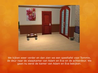 We kijken weer verder en dan zien we een speeltafel voor Tommie, de deur naar de slaapkamer van Adam en Eva en de achterdeur. We gaan nu eerst de kamer van Adam en Eva bekijken.