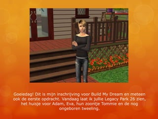 Goeiedag! Dit is mijn inschrijving voor Build My Dream en meteen ook de eerste opdracht. Vandaag laat ik jullie Legacy Park 26 zien, het huisje voor Adam, Eva, hun zoontje Tommie en de nog ongeboren tweeling.