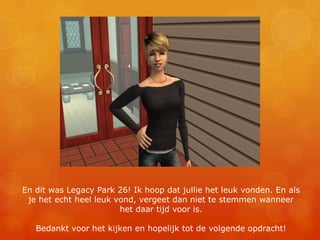 En dit was Legacy Park 26! Ik hoop dat jullie het leuk vonden. En als je het echt heel leuk vond, vergeet dan niet te stemmen wanneer het daar tijd voor is.Bedankt voor het kijken en hopelijk tot de volgende opdracht!