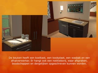 De keuken heeft een koelkast, een kookplaat, een wasbak en een afvalverwerker. Er hangt ook een notitiebord, waar afspraken, boodschappen en dergelijken opgeschreven kunnen worden.