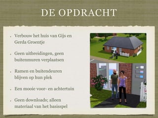 DE OPDRACHT
Verbouw het huis van Gijs en
Gerda Groentje
Geen uitbreidingen, geen
buitenmuren verplaatsen
Ramen en buitendeuren
blijven op hun plek
Een mooie voor- en achtertuin
Geen downloads; alleen
materiaal van het basisspel
 