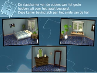 De slaapkamer van de ouders van het gezin  hebben wij voor het laatst bewaard.  Deze kamer bevind zich aan het einde van de hal. 