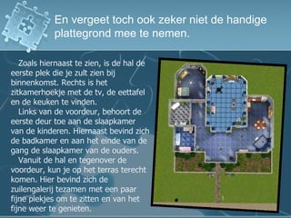 En vergeet toch ook zeker niet de handige plattegrond mee te nemen. Zoals hiernaast te zien, is de hal de eerste plek die je zult zien bij binnenkomst. Rechts is het zitkamerhoekje met de tv, de eettafel en de keuken te vinden. Links van de voordeur, behoort de eerste deur toe aan de slaapkamer van de kinderen. Hiernaast bevind zich de badkamer en aan het einde van de gang de slaapkamer van de ouders. Vanuit de hal en tegenover de voordeur, kun je op het terras terecht komen. Hier bevind zich de zuilengalerij tezamen met een paar fijne plekjes om te zitten en van het fijne weer te genieten. 