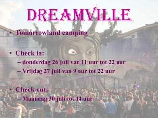 Dreamville
• Tomorrowland camping

• Check in:
  – donderdag 26 juli van 11 uur tot 22 uur
  – Vrijdag 27 juli van 9 uur tot 22 uur


• Check out:
  – Maandag 30 juli tot 14 uur
 