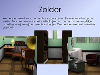 Zolder
We hebben zowel voor mama als voor papa een zithoekje voorzien op de
zolder. Papa kan wat naar het voetbal kijken en mama kan een muziekje
opzetten terwijl ze mijmert over haar kindjes. Ook hebben we boekenkasten
geplaatst.
 