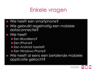 ► Wie heeft een smartphone?
► Wie gebruikt regelmatig een mobiele
  dataconnectie?
► Wie heeft
    ►Een BlackBerry?
    ►Een iPhone?
    ►Een Android toestel?
    ►Een Windows Phone?
►   Wie heeft al eens een betalende mobiele
    applicatie gekocht?

                                    Mobile
 