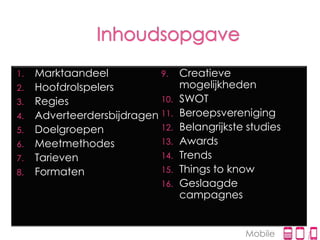 1.   Marktaandeel           9.    Creatieve
2.   Hoofdrolspelers              mogelijkheden
3.   Regies                 10.   SWOT
4.   Adverteerdersbijdragen 11.   Beroepsvereniging
5.   Doelgroepen            12.   Belangrijkste studies
6.   Meetmethodes           13.   Awards
7.   Tarieven               14.   Trends
8.   Formaten               15.   Things to know
                            16.   Geslaagde
                                  campagnes


                                               Mobile
 