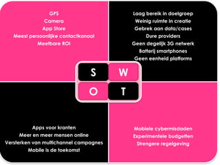 GPS                        Laag bereik in doelgroep
               Camera                        Weinig ruimte in creatie
              App Store                     Gebrek aan data/cases
   Meest persoonlijke contactkanaal              Dure providers
            Meetbare ROI                    Geen degelijk 3G netwerk
                                              Batterij smartphones
                                            Geen eenheid platforms


                                  S     W
                                  O     T


          Apps voor kranten                 Mobiele cybermisdaden
     Meer en meer mensen online             Experimentele budgetten
Versterken van multichannel campagnes        Strengere regelgeving
        Mobile is de toekomst
 