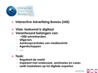    Interactive Advertising Bureau (IAB)

   Visie: toekomst is digitaal
   Verantwoord belangen van:
    ›   +200 adverteerders
    ›   Uitgevers
    ›   Aankoopcentrales van mediaruimte
    ›   Agentschappen
    ›   ….

   Taak:
    › Reguleert de markt
    › Inspireert met onderzoek, seminaries en cases
    › Leidt marketeers op tot digitale experten
                                               Mobile
 