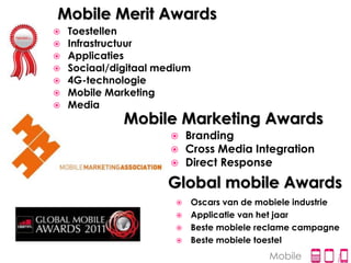 Mobile Merit Awards
 Toestellen
 Infrastructuur
 Applicaties
 Sociaal/digitaal medium
 4G-technologie
 Mobile Marketing
 Media
            Mobile Marketing Awards
                         Branding
                         Cross Media Integration
                         Direct Response
                    Global mobile Awards
                       Oscars van de mobiele industrie
                       Applicatie van het jaar
                       Beste mobiele reclame campagne
                       Beste mobiele toestel

                                        Mobile
 