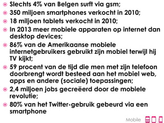    Slechts 4% van Belgen surft via gsm;
   350 miljoen smartphones verkocht in 2010;
   18 miljoen tablets verkocht in 2010;
   In 2013 meer mobiele apparaten op internet dan
    desktop devices;
   86% van de Amerikaanse mobiele
    internetgebruikers gebruikt zijn mobiel terwijl hij
    TV kijkt;
   59 procent van de tijd die men met zijn telefoon
    doorbrengt wordt besteed aan het mobiel web,
    apps en andere (sociale) toepassingen;
   2,4 miljoen jobs gecreëerd door de mobiele
    revolutie;
   80% van het Twitter-gebruik gebeurd via een
    smartphone
                                           Mobile
 
