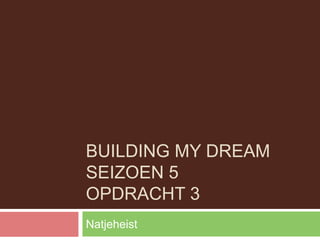 BUILDING MY DREAM
SEIZOEN 5
OPDRACHT 3
Natjeheist
 