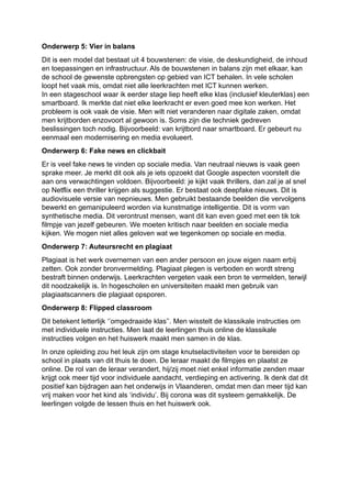 Onderwerp 5: Vier in balans
Dit is een model dat bestaat uit 4 bouwstenen: de visie, de deskundigheid, de inhoud
en toepassingen en infrastructuur. Als de bouwstenen in balans zijn met elkaar, kan
de school de gewenste opbrengsten op gebied van ICT behalen. In vele scholen
loopt het vaak mis, omdat niet alle leerkrachten met ICT kunnen werken.
In een stageschool waar ik eerder stage liep heeft elke klas (inclusief kleuterklas) een
smartboard. Ik merkte dat niet elke leerkracht er even goed mee kon werken. Het
probleem is ook vaak de visie. Men wilt niet veranderen naar digitale zaken, omdat
men krijtborden enzovoort al gewoon is. Soms zijn die techniek gedreven
beslissingen toch nodig. Bijvoorbeeld: van krijtbord naar smartboard. Er gebeurt nu
eenmaal een modernisering en media evolueert.
Onderwerp 6: Fake news en clickbait
Er is veel fake news te vinden op sociale media. Van neutraal nieuws is vaak geen
sprake meer. Je merkt dit ook als je iets opzoekt dat Google aspecten voorstelt die
aan ons verwachtingen voldoen. Bijvoorbeeld: je kijkt vaak thrillers, dan zal je al snel
op Netflix een thriller krijgen als suggestie. Er bestaat ook deepfake nieuws. Dit is
audiovisuele versie van nepnieuws. Men gebruikt bestaande beelden die vervolgens
bewerkt en gemanipuleerd worden via kunstmatige intelligentie. Dit is vorm van
synthetische media. Dit verontrust mensen, want dit kan even goed met een tik tok
filmpje van jezelf gebeuren. We moeten kritisch naar beelden en sociale media
kijken. We mogen niet alles geloven wat we tegenkomen op sociale en media.
Onderwerp 7: Auteursrecht en plagiaat
Plagiaat is het werk overnemen van een ander persoon en jouw eigen naam erbij
zetten. Ook zonder bronvermelding. Plagiaat plegen is verboden en wordt streng
bestraft binnen onderwijs. Leerkrachten vergeten vaak een bron te vermelden, terwijl
dit noodzakelijk is. In hogescholen en universiteiten maakt men gebruik van
plagiaatscanners die plagiaat opsporen.
Onderwerp 8: Flipped classroom
Dit betekent letterlijk ‘’omgedraaide klas’’. Men wisstelt de klassikale instructies om
met individuele instructies. Men laat de leerlingen thuis online de klassikale
instructies volgen en het huiswerk maakt men samen in de klas.
In onze opleiding zou het leuk zijn om stage knutselactiviteiten voor te bereiden op
school in plaats van dit thuis te doen. De leraar maakt de filmpjes en plaatst ze
online. De rol van de leraar verandert, hij/zij moet niet enkel informatie zenden maar
krijgt ook meer tijd voor individuele aandacht, verdieping en activering. Ik denk dat dit
positief kan bijdragen aan het onderwijs in Vlaanderen, omdat men dan meer tijd kan
vrij maken voor het kind als ‘individu’. Bij corona was dit systeem gemakkelijk. De
leerlingen volgde de lessen thuis en het huiswerk ook.
 