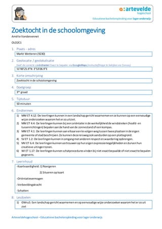 Arteveldehogeschool –Educatieve bacheloropleidingvoorlageronderwijs
Zoektochtin de schoolomgeving
Amélie Vandervennet
OLO2C1
1. Plaats - adres
Markt Wetteren(9230)
2. Geolocatie / geolokalisatie
Geef de correcte coördinaten!Exact te bepalen via GoogleMaps (instructiefilmpje te bekijken via Canvas).
51°00’25.9”N 3°53’06.9”E
3. Korte omschrijving
Zoektochtinde schoolomgeving
4. Doelgroep
3de
graad
5. Tijdsduur
50 minuten
6. Eindtermen
1) MM ET 4.12: De leerlingenkunnenineenlandschapgerichtwaarnemenenze kunnenopeeneenvoudige
wijze onderzoekenwaaromheterzouitziet.
2) MM ET 4.4: De leerlingenkunnenbij eenoriëntatie inde werkelijkheidde windstreken(hoofd- en
tussenrichtingen) bepalenaande handvande zonnestandof eenkompas.
3) MM ET 4.1: De leerlingenkunnenaanelkaareente volgenwegtussentweeplaatseninde eigen
gemeente of stadbeschrijven.Ze kunnendezereiswegookaanduidenopeenplattegrond.
4) SV ET 1.2: De leerlingenkunneninomgangmetanderenrespectenwaarderingopbrengen.
5) MV ET 6.4: De leerlingenkunnenvertrouwenophuneigenexpressiemogelijkhedenendurvenhun
creatieve uitingentonen.
6) WI ET 1.17: De leerlingenkunnenschatproceduresvindenbij niet-exactbepaalde of niet-exactte bepalen
gegevens.
7. Leerinhoud
-Kaartvaardigheid:1) Navigeren
2) Situerenopkaart
-Oriëntatievermogen
-Verbeeldingskracht
-Schatten
8. Lesdoelen
1) OWru5: Een landschapgerichtwaarnemenenopeenvoudige wijze onderzoekenwaaromheterzouit
ziet
 