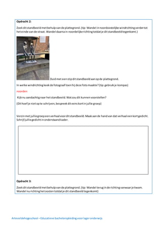 Arteveldehogeschool –Educatieve bacheloropleidingvoorlageronderwijs
Opdracht 2:
Zoekditstandbeeldmetbehulpvande plattegrond.(tip: Wandel innoordoostelijke windrichtingverdertot
heteinde vande straat. Wandel daarnain noordelijkerichtingtotdatje ditstandbeeldtegenkomt.)
Duidmet eenstipditstandbeeldaanopde plattegrond.
In welke windrichtingkeekde fotograaf toenhij deze fotomaakte?(tip:gebruikje kompas)
noorden
Kijknu aandachtignaar hetstandbeeld. Watzoudit kunnenvoorstellen?
(Dithoef je nietopte schrijven,bespreekditeenskortinjullie groep)
Verzinmetjulliegroepeenverhaalvoorditstandbeeld.Maakaande handvan dat verhaal eenkortgedicht.
Schrijf julliegedichtinonderstaandkader.
Opdracht 3:
Zoekditstandbeeldmetbehulpvande plattegrond.(tip: Wandel teruginde richtingvanwaarje kwam.
Wandel nurichtinghetoostentotdatje dit standbeeldtegenkomt)
 