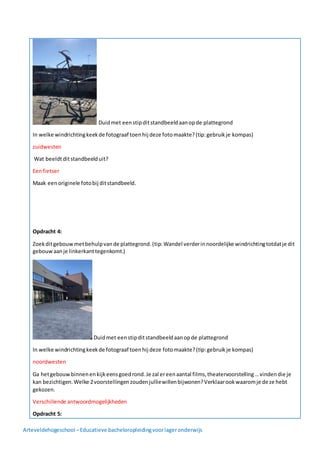 Arteveldehogeschool –Educatieve bacheloropleidingvoorlageronderwijs
Duidmet eenstipditstandbeeldaanopde plattegrond
In welke windrichtingkeekde fotograaf toenhij deze fotomaakte?(tip:gebruikje kompas)
zuidwesten
Wat beeldtditstandbeelduit?
Eenfietser
Maak eenoriginele fotobij ditstandbeeld.
Opdracht 4:
Zoekditgebouwmetbehulpvande plattegrond.(tip: Wandel verderinnoordelijke windrichtingtotdatje dit
gebouwaanje linkerkanttegenkomt.)
Duidmet eenstipditstandbeeldaanopde plattegrond
In welke windrichtingkeekde fotograaf toenhij deze fotomaakte?(tip:gebruikje kompas)
noordwesten
Ga hetgebouwbinnenenkijkeensgoedrond.Je zal ereenaantal films,theatervoorstelling…vindendie je
kan bezichtigen.Welke 2voorstellingenzoudenjulliewillenbijwonen?Verklaarookwaaromje deze hebt
gekozen.
Verschillende antwoordmogelijkheden
Opdracht 5:
 
