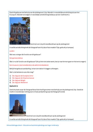 Arteveldehogeschool –Educatieve bacheloropleidingvoorlageronderwijs
Zoekditgebouwmetbehulpvande plattegrond.(tip: Wandel innoordelijkewindrichingtotaanhet
kruispunt.Wandel vervolgensinwestelijke windrichtingtotdatje aande marktkomt.)
Duidmet eenstipditstandbeeldaanopde plattegrond
In welke windrichtingkeekde fotograaf toenhij deze fotomaakte?(tip:gebruikje kompas)
zuiden
Wat was vroegerde functie vanditgebouw?
Het gemeentehuis
Wat is nude functie vanditgebouw? (Alsje hetnietzekerweet,kanje naarbinnengaanenheteensvragen)
Eenmuseum,toerismedienstende administratiedienst
Bekijkhetgebouwaandachtig.Je kanziendater4 vlaggenuithangen.
Wat is de betekenisvanelke vlag?
1) De vlagvan de Europese Unie
2) De vlagvan de Vlaamse Leeuw
3) De vlagvan België
4) De vlagvan Wetteren
Opdracht 6:
Zoekde plaatswaar de fotograaf deze fotoheeftgenomenmetbehulpvande plattegrond.(tip: Steekde
markt innoordelijke richtingoverenkijkaandachtingwaarde fotograaf stond)
Duidmet eenstipditstandbeeldaanopde plattegrond
In welke windrichtingkeekde fotograaf toenhij deze fotomaakte?(tip:gebruikje kompas)
 