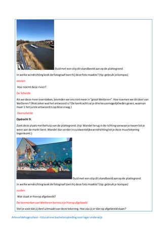 Arteveldehogeschool –Educatieve bacheloropleidingvoorlageronderwijs
Duidmet eenstipditstandbeeldaanopde plattegrond
In welke windrichtingkeekde fotograaf toenhij deze fotomaakte?(tip:gebruik je kompas)
oosten
Hoe noemtdeze rivier?
De Schelde
Alswe deze rivieroversteken,bevindenwe onsnietmeerin“grootWetteren”.Hoe noemenwe ditdeel van
Wetteren?(Nietzekerwathetantwoordis?De leerkrachtzal je drie keuzemogelijkhedengeven,waarvan
maar 1 hetjuiste antwoordisopdeze vraag.)
Overschelde
Opdracht 9:
Zoekdeze plaatsmetbehulpvande plattegrond.(tip: Wandel teruginde richtingvanwaarje kwamtotje
weeraan de markt bent.Wandel danverderinzuidwestelijkewindrichtingtotje deze muurtekening
tegenkomt.)
Duidmet eenstipditstandbeeldaanopde plattegrond
In welke windrichtingkeekde fotograaf toenhij deze fotomaakte?(tip:gebruikje kompas)
zuiden
Wat staat erhieropafgebeeld?
De kenmerkenvanWetterenkermiszijnhieropafgebeeld
Stel je voordat jij deel uitmaaktvandeze tekening.Hoe zoujij erdanop afgebeeldstaan?
 