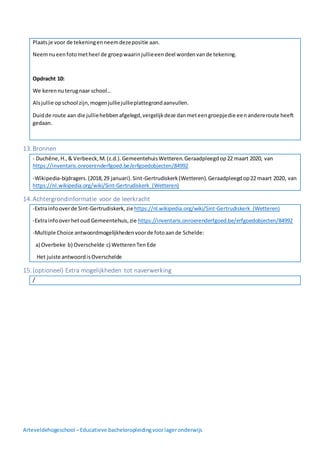 Arteveldehogeschool –Educatieve bacheloropleidingvoorlageronderwijs
Plaatsje voor de tekeningenneemdezepositie aan.
Neemnueenfotometheel de groepwaarinjullieeendeel wordenvande tekening.
Opdracht 10:
We kerennuterugnaar school…
Alsjullie opschool zijn,mogenjulliejullieplattegrondaanvullen.
Duidde route aan die julliehebbenafgelegd,vergelijkdeze danmeteengroepjedie eenandereroute heeft
gedaan.
13.Bronnen
- Duchêne,H.,& Verbeeck,M.(z.d.).GemeentehuisWetteren.Geraadpleegdop22 maart 2020, van
https://inventaris.onroerenderfgoed.be/erfgoedobjecten/84992
-Wikipedia-bijdragers.(2018,29 januari).Sint-Gertrudiskerk(Wetteren).Geraadpleegdop22 maart 2020, van
https://nl.wikipedia.org/wiki/Sint-Gertrudiskerk_(Wetteren)
14.Achtergrondinformatie voor de leerkracht
-Extrainfooverde Sint-Gertrudiskerk,ziehttps://nl.wikipedia.org/wiki/Sint-Gertrudiskerk_(Wetteren)
-Extrainfooverhetoud Gemeentehuis,zie https://inventaris.onroerenderfgoed.be/erfgoedobjecten/84992
-Multiple Choice antwoordmogelijkhedenvoorde fotoaande Schelde:
a) Overbeke b) Overschelde c) WetterenTen Ede
Het juiste antwoordisOverschelde
15.(optioneel) Extra mogelijkheden tot naverwerking
/
 