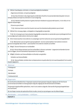Arteveldehogeschool –Educatieve bacheloropleidingvoorlageronderwijs
2) OWru6: Kaartbegrip,oriëntatie- enkaartvaardigheidontwikkelen
-Algemeneoriëntatie- enkaartvaardigheid
10-12j: Bij oriëntatie inde omgevingde windstreken(hoofd-entussenwindstreken) bepalenmeteen
kompasof door eenkaart te oriënterenineenomgeving
10-12j: Betekenisvolleplaatsenengebeurtenissenlokaliserenoppassende kaarten,ineenatlas envia
digitale toepassingen
-Situerenopeenkaart
7-12j: Interesse tonenvoorhetsituerenvanvoorhenbetekenisvolle plaatsenopeenkaart
3) OWru8: Een reiswegvolgen,uitstippelenenbegrijpelijkverwoorden
7-12j: Eenreiswegtussentwee plaatsenbegrijpelijkverwoordenenaanduidenopeenplattegrondof een
eenvoudige kaartzodatanderendie kunnenvolgen
4) SErv3: Samenwerkenmetanderenenzobijdragenaanhetrealiserenvaneengemeenschappelijkdoel
5-12j: Meewerkenaaneengrotere groepsopdracht - kunnensamenwerkenmetanderenrondeen
gemeenschappelijkidee of doel - samenwerkenmetanderenondanksverschillen
5) MUgr2: Durvenfantaserenenverbeelden
10-12j: Plezierblijvenbelevenaanhetverbeeldenindiverse contexten- ongewoneverbandendurven
zienenleggen,durvenfantasievolimproviserenenvormgeven
6) WDgk5: Schattenvan hoeveelhedenenafrondenvangetallen
-Schattenvanhoeveelheden
8-12j: Hoeveelhedenschattendoorschatprocedureste gebruikenbij nietexactbepaaldeof nietexactte
bepalengegevens
9. Materiaal
-Plattegrond
-Kompas
-Werkbladen
-Fototoestel(x2)
10.Organisatie
De leerkrachtverdeeltde klasin4 groepenwaarvantwee groepenlangsde uitgangvande Florimond
Leirensstraatvertrekkenentweegroepenlangsde uitgangvande Schoolstraatvertrekken.
Elk groepje krijgtdezelfde opdrachten,maarineenandere volgorde.Ookwordtelkgroepjebegeleiddoor
eenleerkracht.
De leerlingenmoetende opdrachtenficheinvullen,terwijl ze opzoekgaannaar de afbeeldingen.
11.Werkbladen – instructiebladen – richtlijnen…
Opdracht 1:
 